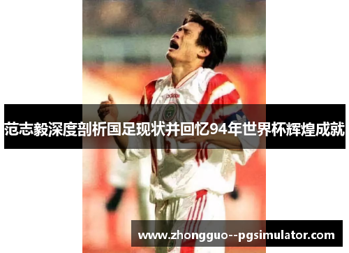 范志毅深度剖析国足现状并回忆94年世界杯辉煌成就