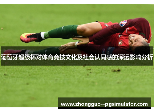 葡萄牙超级杯对体育竞技文化及社会认同感的深远影响分析