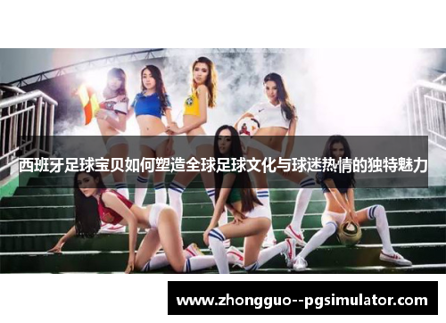 西班牙足球宝贝如何塑造全球足球文化与球迷热情的独特魅力 西班牙足球宝贝如何塑造全球足球文化与球迷热情的独特魅力