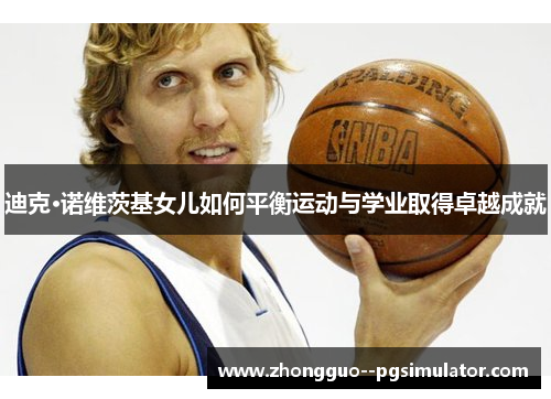 迪克·诺维茨基女儿如何平衡运动与学业取得卓越成就 迪克·诺维茨基女儿如何平衡运动与学业取得卓越成就