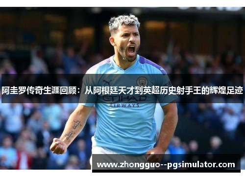 阿圭罗传奇生涯回顾：从阿根廷天才到英超历史射手王的辉煌足迹