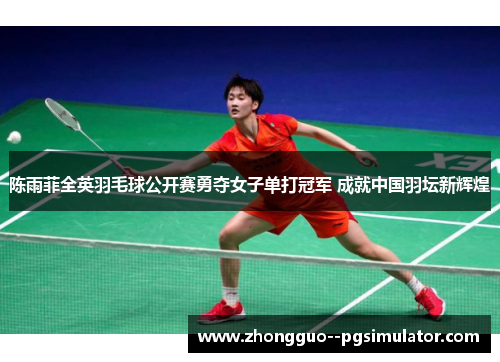 陈雨菲全英羽毛球公开赛勇夺女子单打冠军 成就中国羽坛新辉煌