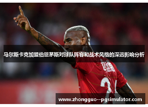 马尔斯卡克加盟伯恩茅斯对球队阵容和战术风格的深远影响分析