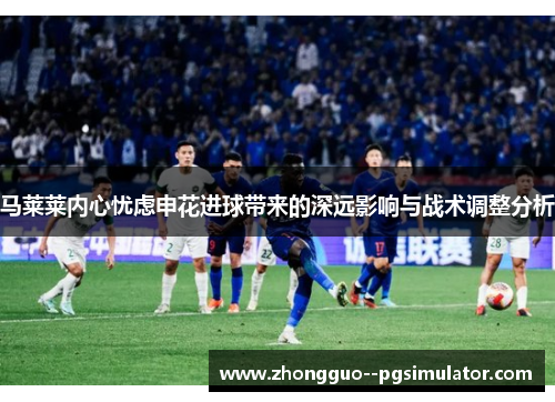 马莱莱内心忧虑申花进球带来的深远影响与战术调整分析 马莱莱内心忧虑申花进球带来的深远影响与战术调整分析