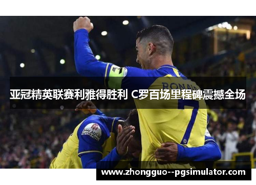亚冠精英联赛利雅得胜利 C罗百场里程碑震撼全场