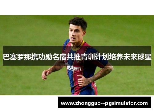 巴塞罗那携功勋名宿共推青训计划培养未来球星