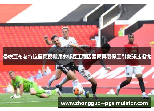 曼联宣布老特拉福德顶棚漏水修复工程因暴雨再度停工引发球迷担忧