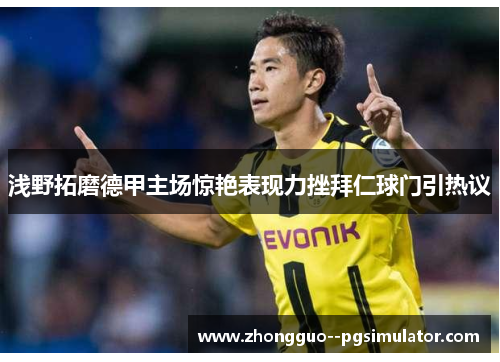 浅野拓磨德甲主场惊艳表现力挫拜仁球门引热议 浅野拓磨德甲主场惊艳表现力挫拜仁球门引热议