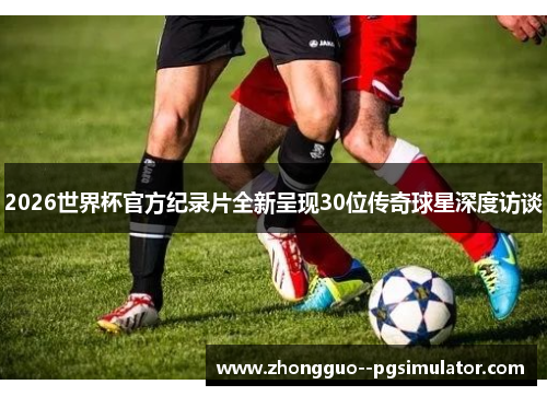 2026世界杯官方纪录片全新呈现30位传奇球星深度访谈 2026世界杯官方纪录片全新呈现30位传奇球星深度访谈