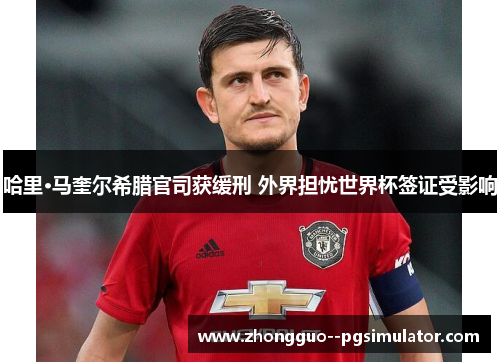 哈里·马奎尔希腊官司获缓刑 外界担忧世界杯签证受影响