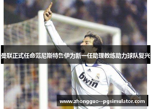 曼联正式任命范尼斯特鲁伊为新一任助理教练助力球队复兴