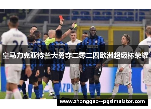 皇马力克亚特兰大勇夺二零二四欧洲超级杯荣耀