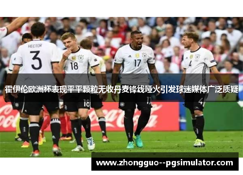 霍伊伦欧洲杯表现平平颗粒无收丹麦锋线哑火引发球迷媒体广泛质疑