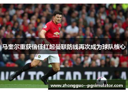 马奎尔重获信任扛起曼联防线再次成为球队核心