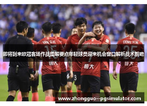 即将到来欧冠客场作战图解要点年轻球员迎来机会窗口解析战术前瞻 即将到来欧冠客场作战图解要点年轻球员迎来机会窗口解析战术前瞻
