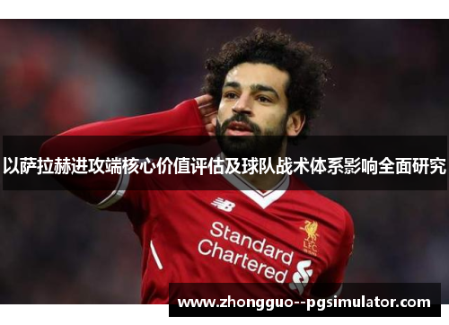 以萨拉赫进攻端核心价值评估及球队战术体系影响全面研究