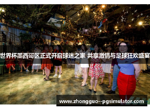 世界杯墨西哥区正式开启球迷之家 共享激情与足球狂欢盛宴 世界杯墨西哥区正式开启球迷之家 共享激情与足球狂欢盛宴