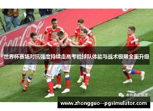 世界杯赛场对抗强度持续走高考验球队体能与战术极限全面升级