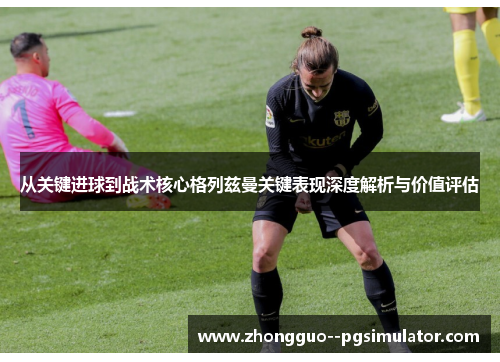 从关键进球到战术核心格列兹曼关键表现深度解析与价值评估