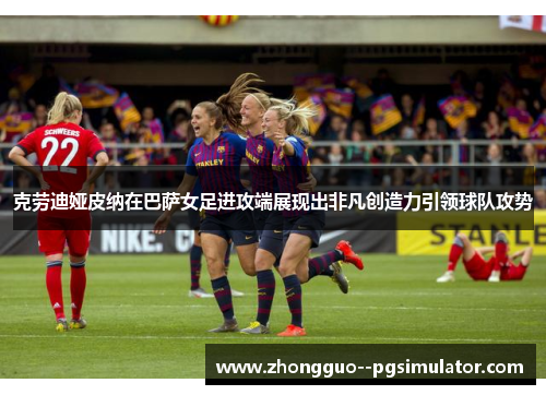 克劳迪娅皮纳在巴萨女足进攻端展现出非凡创造力引领球队攻势