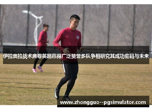 伊拉奥拉战术席卷英超赢得广泛赞誉多队争相研究其成功密码与未来