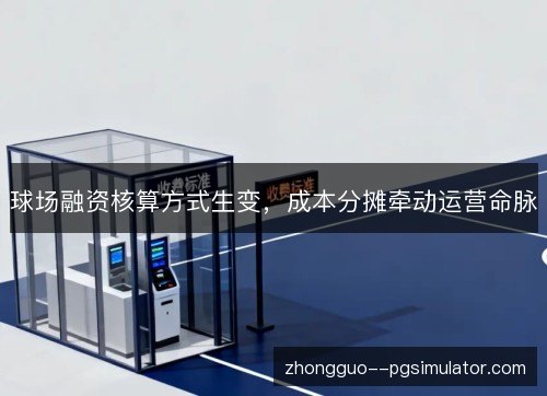 球场融资核算方式生变，成本分摊牵动运营命脉